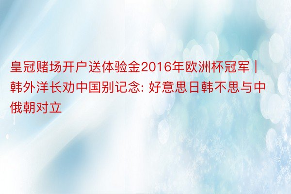 皇冠赌场开户送体验金2016年欧洲杯冠军 | 韩外洋长劝中国别记念: 好意思日韩不思与中俄朝对立
