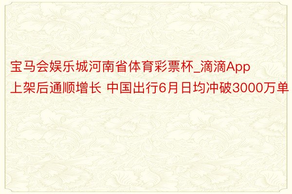 宝马会娱乐城河南省体育彩票杯_滴滴App上架后通顺增长 中国出行6月日均冲破3000万单