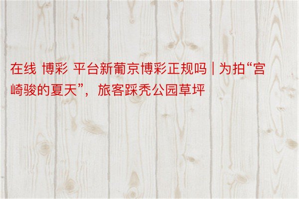 在线 博彩 平台新葡京博彩正规吗 | 为拍“宫崎骏的夏天”，旅客踩秃公园草坪