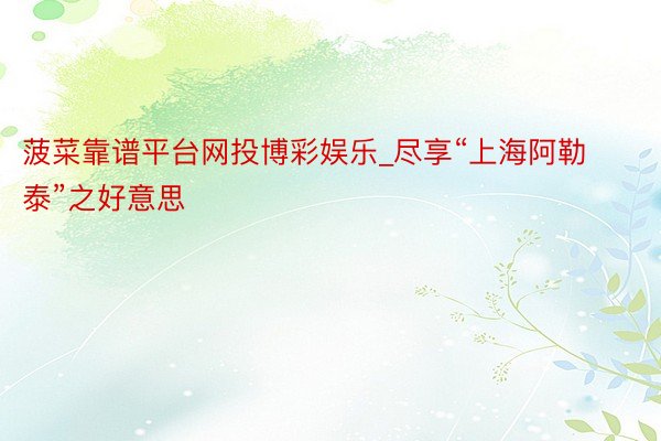 菠菜靠谱平台网投博彩娱乐_尽享“上海阿勒泰”之好意思