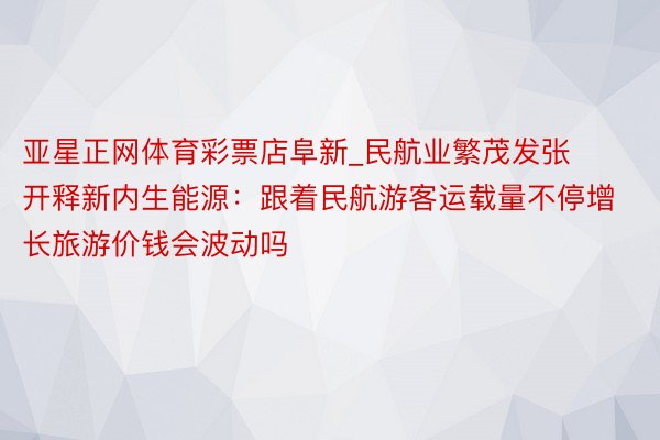亚星正网体育彩票店阜新_民航业繁茂发张开释新内生能源：跟着民航游客运载量不停增长旅游价钱会波动吗