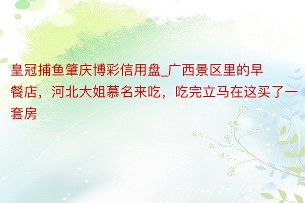 皇冠捕鱼肇庆博彩信用盘_广西景区里的早餐店，河北大姐慕名来吃，吃完立马在这买了一套房