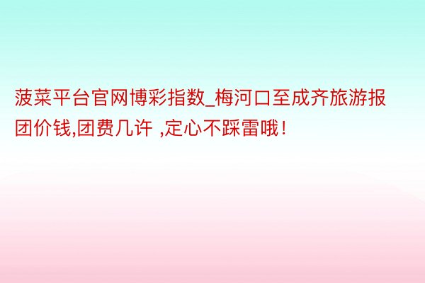 菠菜平台官网博彩指数_梅河口至成齐旅游报团价钱,团费几许 ,定心不踩雷哦！