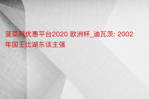 菠菜网优惠平台2020 欧洲杯_迪瓦茨: 2002年国王比湖东谈主强