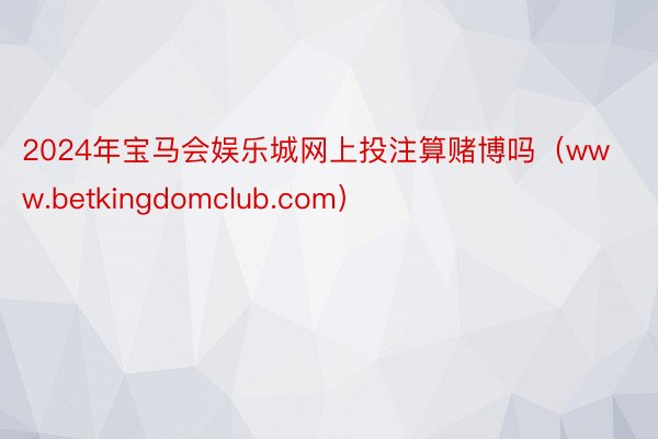 2024年宝马会娱乐城网上投注算赌博吗（www.betkingdomclub.com）