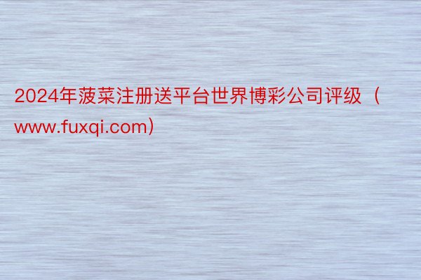 2024年菠菜注册送平台世界博彩公司评级（www.fuxqi.com）