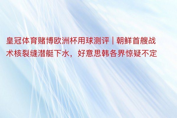 皇冠体育赌博欧洲杯用球测评 | 朝鲜首艘战术核裂缝潜艇下水，好意思韩各界惊疑不定