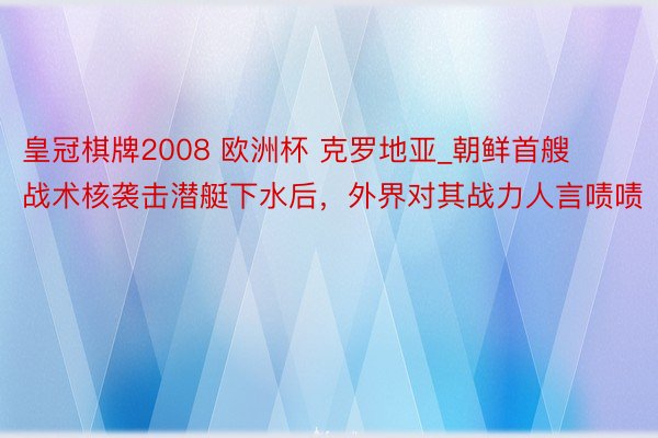 皇冠棋牌2008 欧洲杯 克罗地亚_朝鲜首艘战术核袭击潜艇下水后，外界对其战力人言啧啧