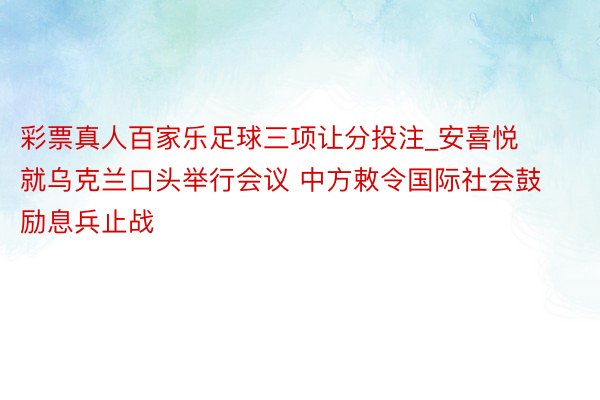 彩票真人百家乐足球三项让分投注_安喜悦就乌克兰口头举行会议 中方敕令国际社会鼓励息兵止战