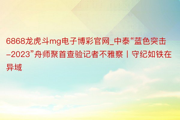 6868龙虎斗mg电子博彩官网_中泰“蓝色突击-2023”舟师聚首查验记者不雅察丨守纪如铁在异域