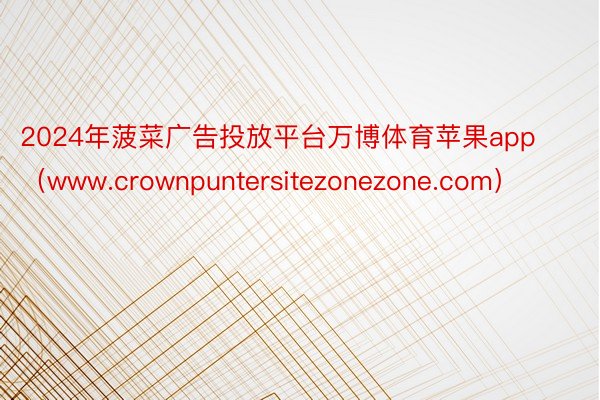 2024年菠菜广告投放平台万博体育苹果app（www.crownpuntersitezonezone.com）