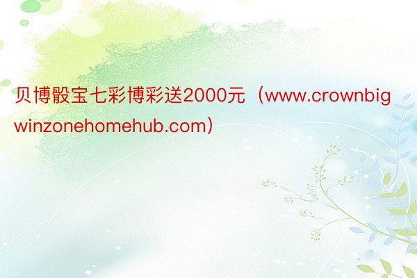 贝博骰宝七彩博彩送2000元（www.crownbigwinzonehomehub.com）
