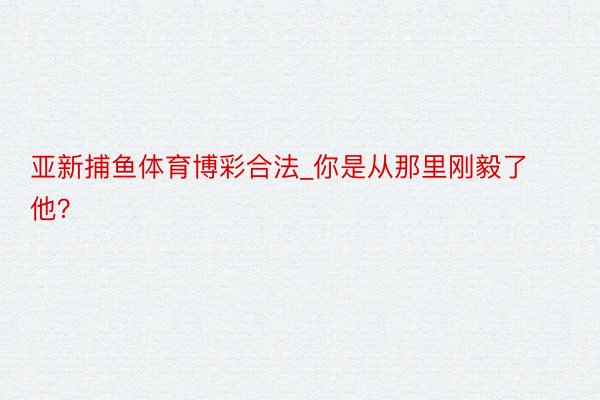 亚新捕鱼体育博彩合法_你是从那里刚毅了他？