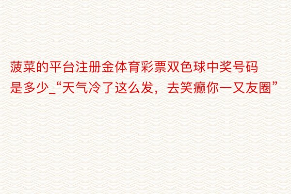 菠菜的平台注册金体育彩票双色球中奖号码是多少_“天气冷了这么发，去笑癫你一又友圈”