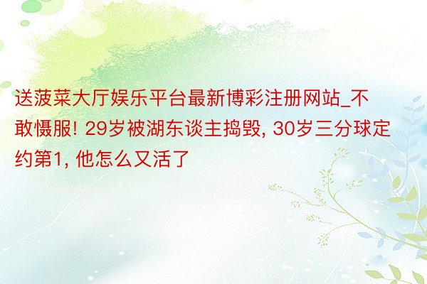 送菠菜大厅娱乐平台最新博彩注册网站_不敢慑服! 29岁被湖东谈主捣毁, 30岁三分球定约第1, 他怎么又活了
