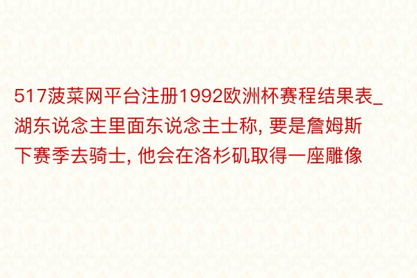 517菠菜网平台注册1992欧洲杯赛程结果表_湖东说念主里面东说念主士称, 要是詹姆斯下赛季去骑士, 他会在洛杉矶取得一座雕像