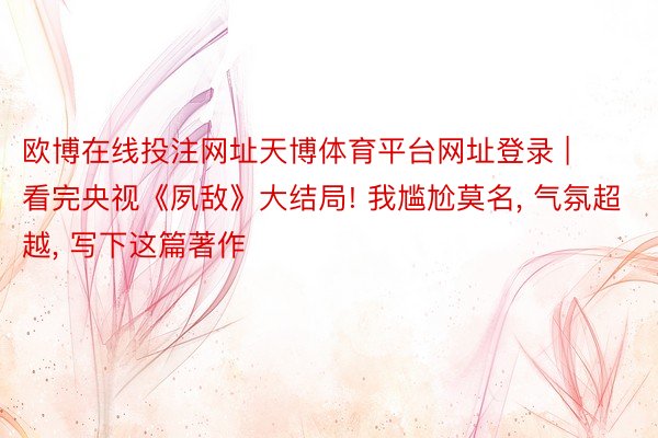 欧博在线投注网址天博体育平台网址登录 | 看完央视《夙敌》大结局! 我尴尬莫名, 气氛超越, 写下这篇著作