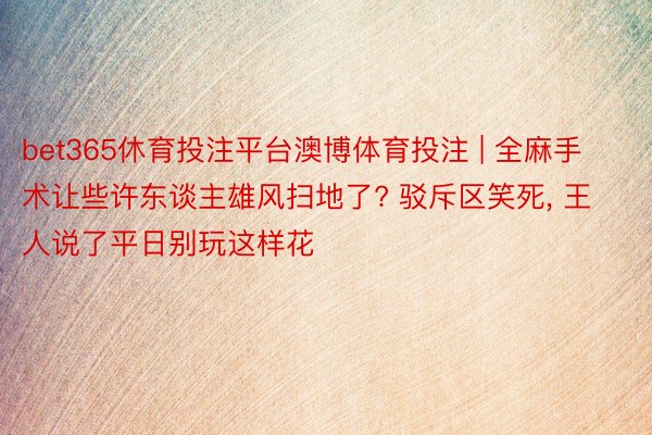 bet365休育投注平台澳博体育投注 | 全麻手术让些许东谈主雄风扫地了? 驳斥区笑死, 王人说了平日别玩这样花