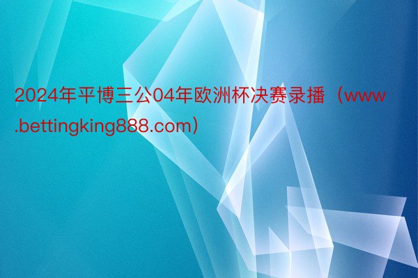 2024年平博三公04年欧洲杯决赛录播（www.bettingking888.com）