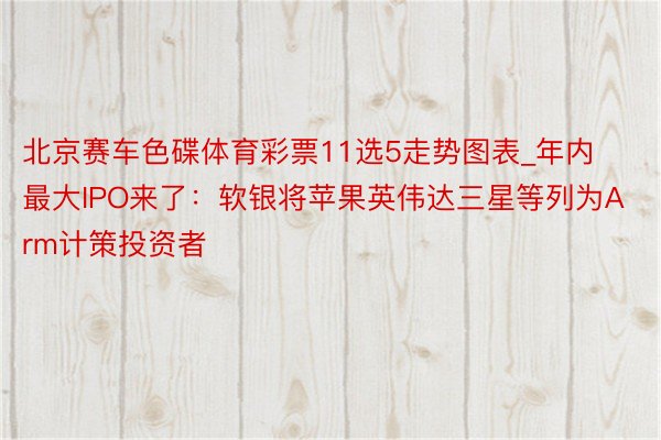 北京赛车色碟体育彩票11选5走势图表_年内最大IPO来了：软银将苹果英伟达三星等列为Arm计策投资者