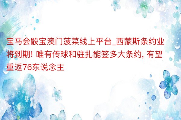 宝马会骰宝澳门菠菜线上平台_西蒙斯条约业将到期! 唯有传球和驻扎能签多大条约, 有望重返76东说念主