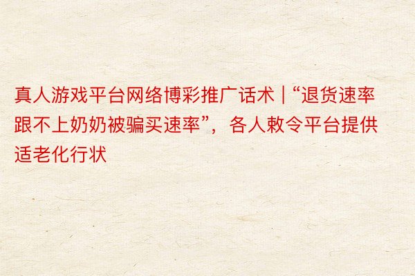 真人游戏平台网络博彩推广话术 | “退货速率跟不上奶奶被骗买速率”，各人敕令平台提供适老化行状