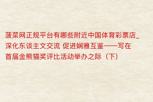 菠菜网正规平台有哪些附近中国体育彩票店_深化东谈主文交流 促进娴雅互鉴——写在首届金熊猫奖评比活动举办之际（下）