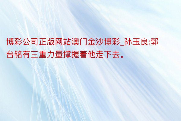 博彩公司正版网站澳门金沙博彩_孙玉良:郭台铭有三重力量撑握着他走下去。
