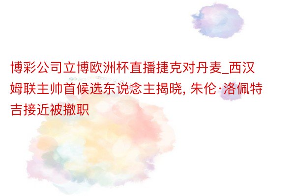 博彩公司立博欧洲杯直播捷克对丹麦_西汉姆联主帅首候选东说念主揭晓, 朱伦·洛佩特吉接近被撤职