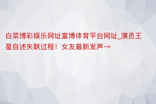 白菜博彩娱乐网址富博体育平台网址_演员王星自述失联过程！女友最新发声→