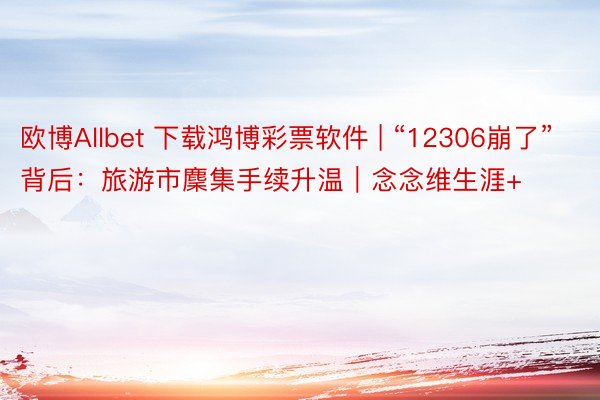 欧博Allbet 下载鸿博彩票软件 | “12306崩了”背后：旅游市麇集手续升温｜念念维生涯+
