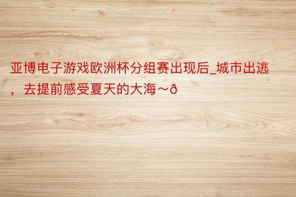 亚博电子游戏欧洲杯分组赛出现后_城市出逃，去提前感受夏天的大海～🌊