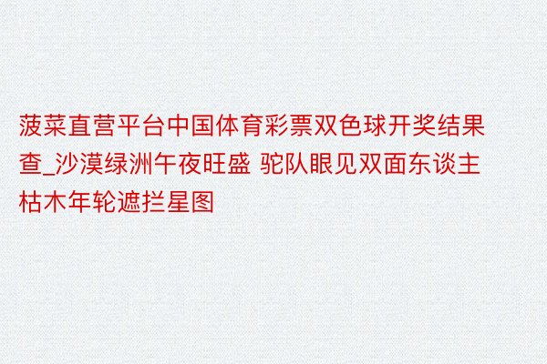 菠菜直营平台中国体育彩票双色球开奖结果查_沙漠绿洲午夜旺盛 驼队眼见双面东谈主 枯木年轮遮拦星图