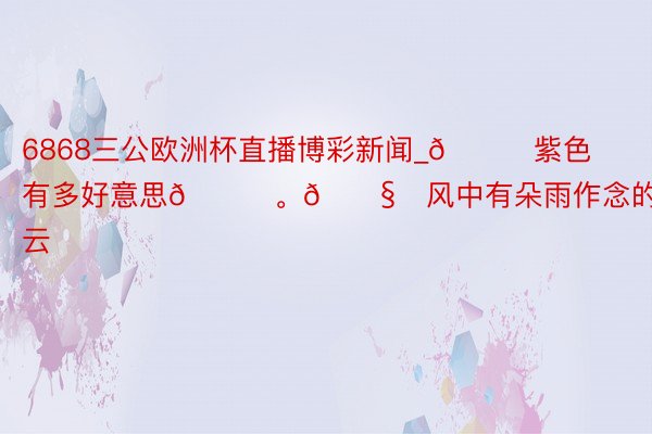 6868三公欧洲杯直播博彩新闻_💜紫色有多好意思💜。🌧️风中有朵雨作念的云☁️