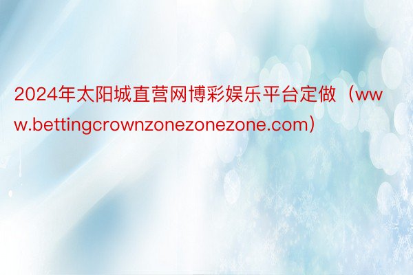 2024年太阳城直营网博彩娱乐平台定做（www.bettingcrownzonezonezone.com）