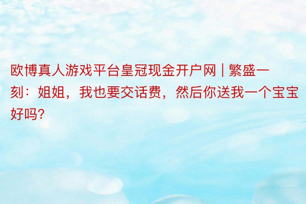 欧博真人游戏平台皇冠现金开户网 | 繁盛一刻：姐姐，我也要交话费，然后你送我一个宝宝好吗？