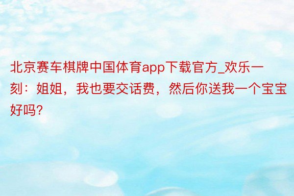 北京赛车棋牌中国体育app下载官方_欢乐一刻：姐姐，我也要交话费，然后你送我一个宝宝好吗？