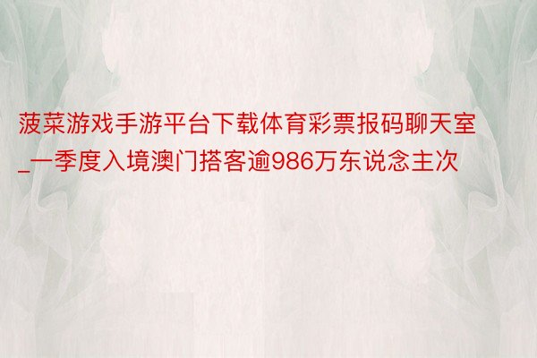菠菜游戏手游平台下载体育彩票报码聊天室_一季度入境澳门搭客逾986万东说念主次