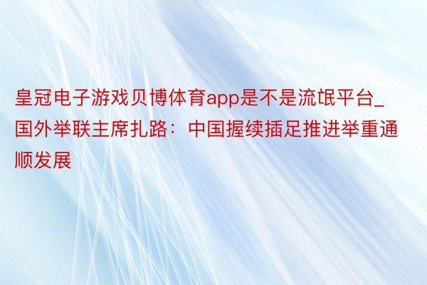 皇冠电子游戏贝博体育app是不是流氓平台_国外举联主席扎路：中国握续插足推进举重通顺发展