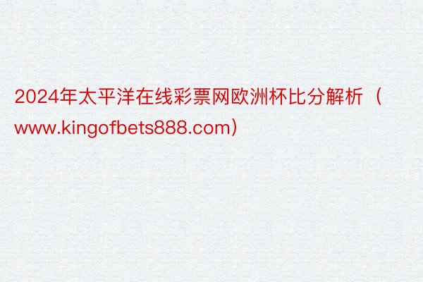 2024年太平洋在线彩票网欧洲杯比分解析（www.kingofbets888.com）