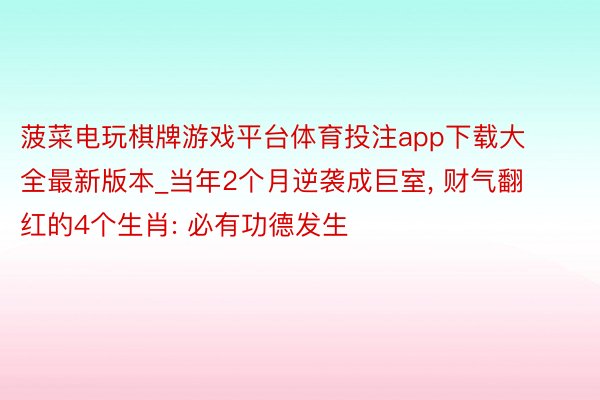 菠菜电玩棋牌游戏平台体育投注app下载大全最新版本_当年2个月逆袭成巨室, 财气翻红的4个生肖: 必有功德发生