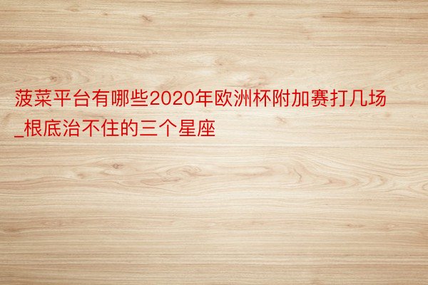 菠菜平台有哪些2020年欧洲杯附加赛打几场_根底治不住的三个星座