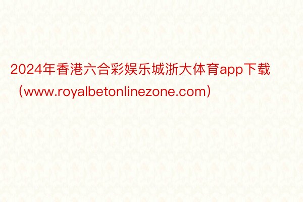 2024年香港六合彩娱乐城浙大体育app下载（www.royalbetonlinezone.com）